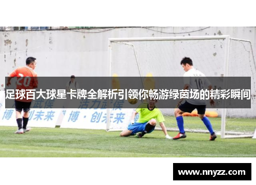 足球百大球星卡牌全解析引领你畅游绿茵场的精彩瞬间