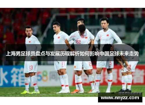 上海男足球员盘点与发展历程解析如何影响中国足球未来走势