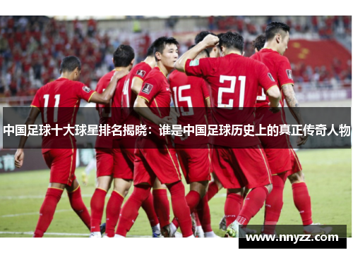 中国足球十大球星排名揭晓：谁是中国足球历史上的真正传奇人物