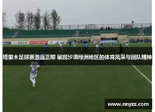塔里木足球赛激战正酣 展现沙漠绿洲地区的体育风采与团队精神