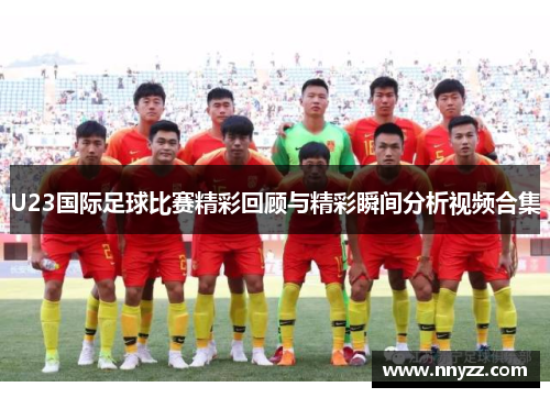 U23国际足球比赛精彩回顾与精彩瞬间分析视频合集